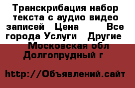 Транскрибация/набор текста с аудио,видео записей › Цена ­ 15 - Все города Услуги » Другие   . Московская обл.,Долгопрудный г.